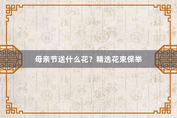 母亲节送什么花？精选花束保举