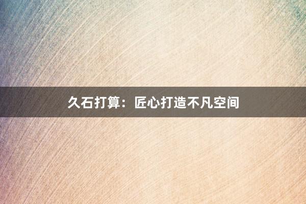 久石打算：匠心打造不凡空间